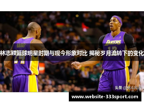 林志颖篮球明星时期与现今形象对比 揭秘岁月流转下的变化