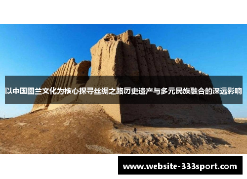 以中国图兰文化为核心探寻丝绸之路历史遗产与多元民族融合的深远影响