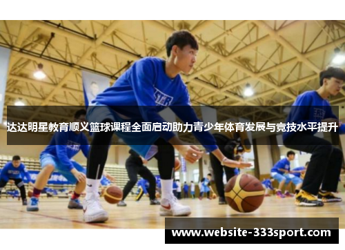 达达明星教育顺义篮球课程全面启动助力青少年体育发展与竞技水平提升